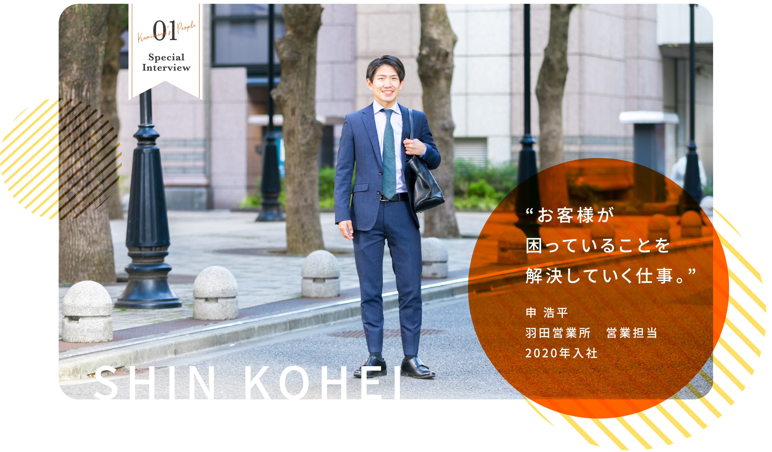 01 Kamimaru's People Special Interview SHIN KOHEI “お客様が困っていることを解決していく仕事。” 申 浩平 羽田営業所　営業担当 2020年入社