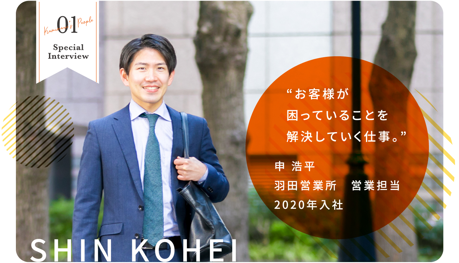 01 Kamimaru's People Special Interview SHIN KOHEI “お客様が困っていることを解決していく仕事。” 申 浩平 羽田営業所　営業担当 2020年入社