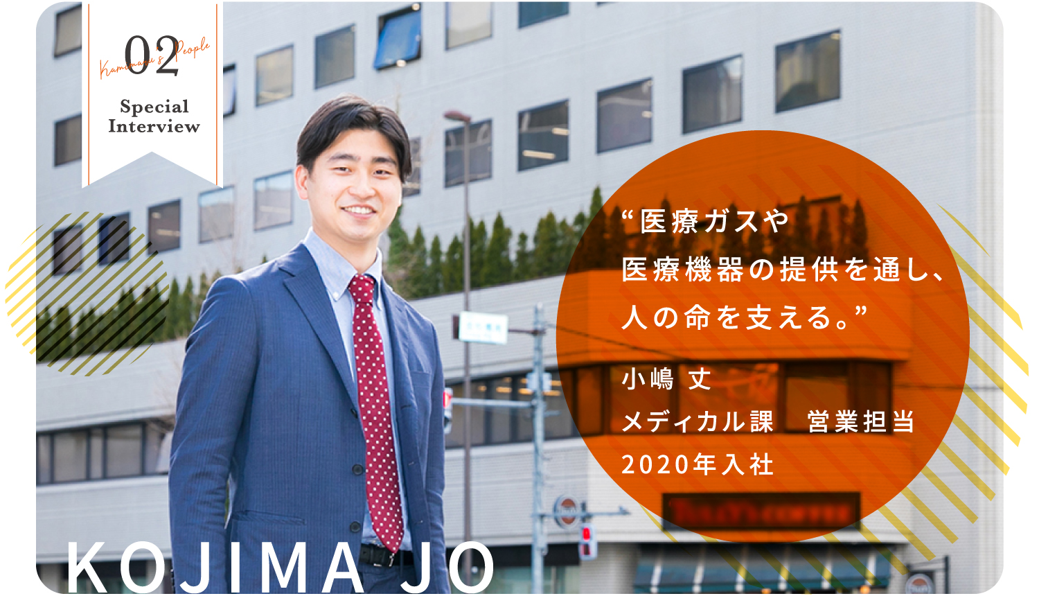 02 Kamimaru's People Special Interview KOJIMA JO “医療ガスや医療機器の提供を通し、人の命を支える。” 小嶋 丈 メディカル課　営業担当 2020年入社